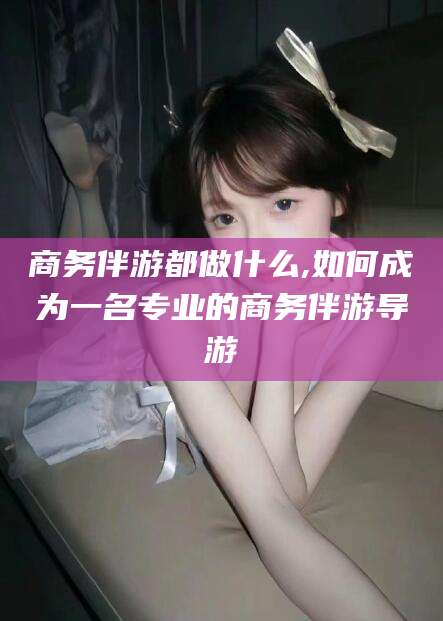 肇州商务伴游都做什么,如何成为一名专业的商务伴游导游