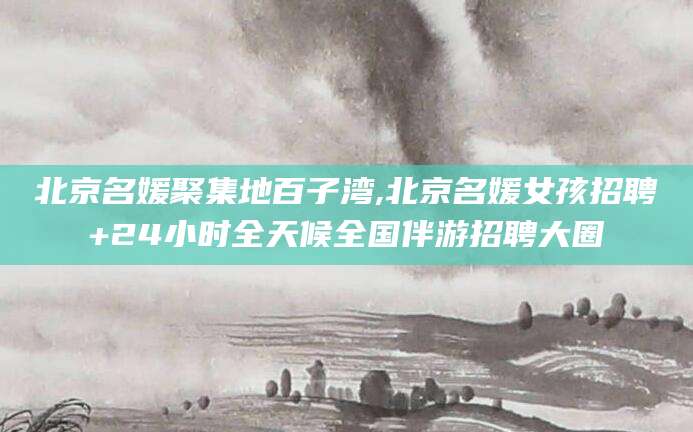 肇州北京名媛聚集地百子湾,北京名媛女孩招聘+24小时全天候全国伴游招聘大圈