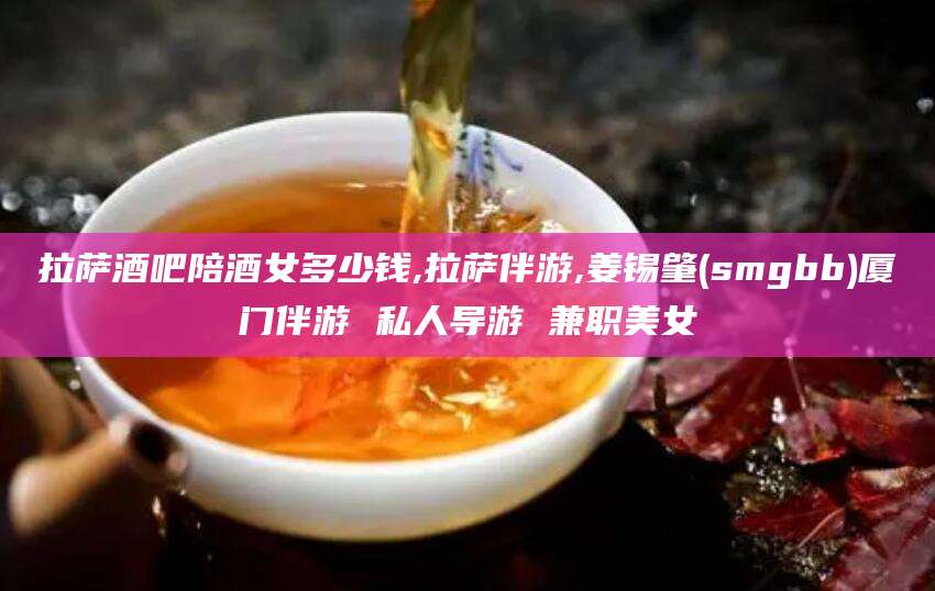 肇州拉萨酒吧陪酒女多少钱,拉萨伴游,姜锡肇(smgbb)厦门伴游 私人导游 兼职美女