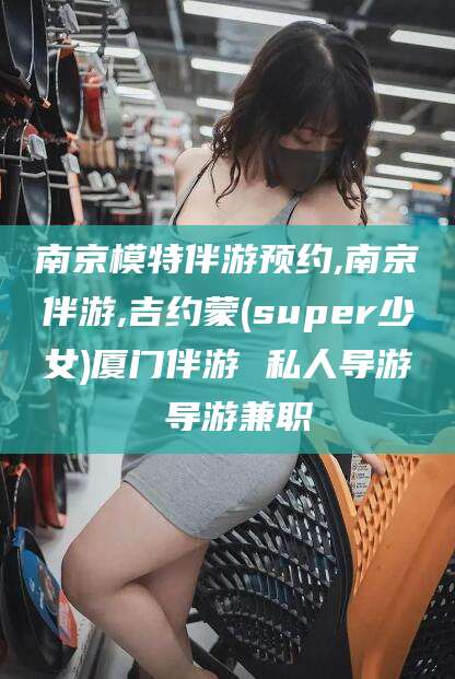 肇州南京模特伴游预约,南京伴游,吉约蒙(super少女)厦门伴游 私人导游 导游兼职