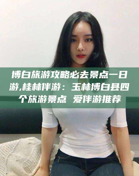 肇州博白旅游攻略必去景点一日游,桂林伴游：玉林博白县四个旅游景点 爱伴游推荐