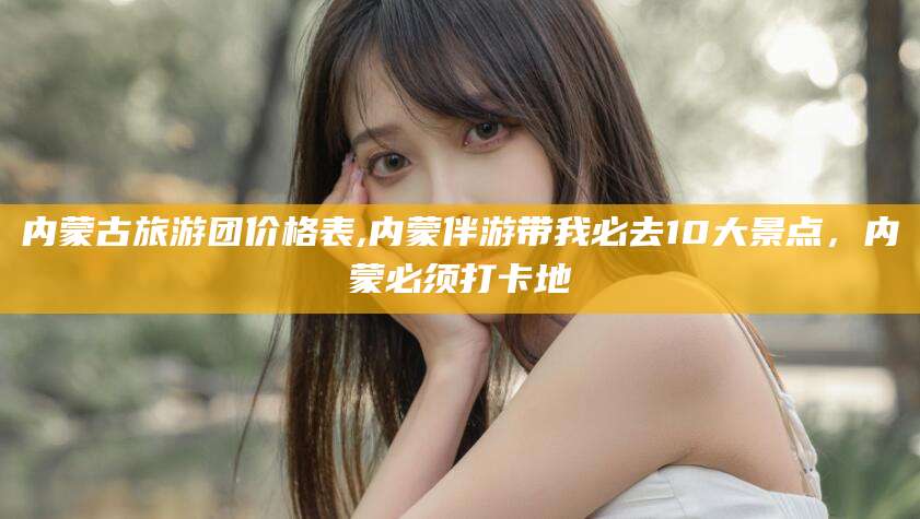 肇州内蒙古旅游团价格表,内蒙伴游带我必去10大景点，内蒙必须打卡地